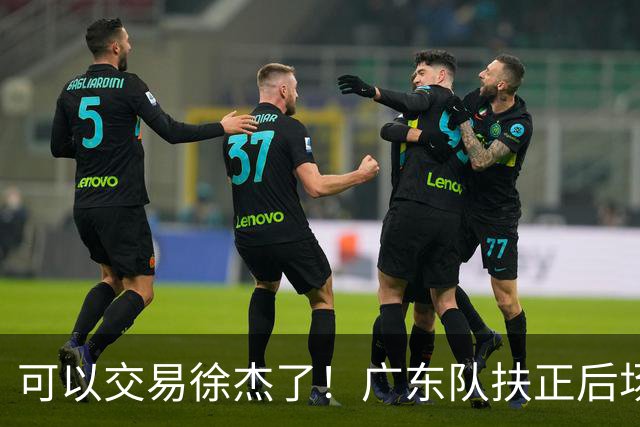 可以交易徐杰了！广东队扶正后场大杀器，朱芳雨亲自作担保！