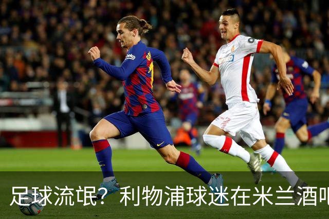 足球流氓？利物浦球迷在米兰酒吧被围攻 头部受伤